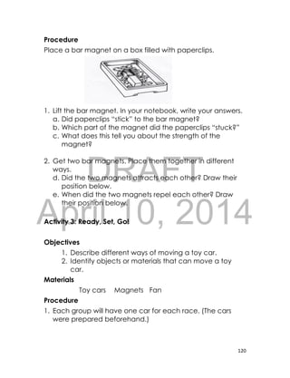 DRAFT
April 10, 2014
120
Procedure
Place a bar magnet on a box filled with paperclips.
1. Lift the bar magnet. In your notebook, write your answers.
a. Did paperclips “stick” to the bar magnet?
b. Which part of the magnet did the paperclips “stuck?”
c. What does this tell you about the strength of the
magnet?
2. Get two bar magnets. Place them together in different
ways.
d. Did the two magnets attracts each other? Draw their
position below.
e. When did the two magnets repel each other? Draw
their position below.
Activity 3: Ready, Set, Go!
Objectives
1. Describe different ways of moving a toy car.
2. Identify objects or materials that can move a toy
car.
Materials
Toy cars Magnets Fan
Procedure
1. Each group will have one car for each race. (The cars
were prepared beforehand.)
 