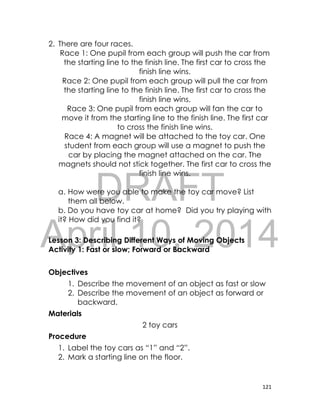 DRAFT
April 10, 2014
121
2. There are four races.
Race 1: One pupil from each group will push the car from
the starting line to the finish line. The first car to cross the
finish line wins.
Race 2: One pupil from each group will pull the car from
the starting line to the finish line. The first car to cross the
finish line wins.
Race 3: One pupil from each group will fan the car to
move it from the starting line to the finish line. The first car
to cross the finish line wins.
Race 4: A magnet will be attached to the toy car. One
student from each group will use a magnet to push the
car by placing the magnet attached on the car. The
magnets should not stick together. The first car to cross the
finish line wins.
a. How were you able to make the toy car move? List
them all below.
b. Do you have toy car at home? Did you try playing with
it? How did you find it?
Lesson 3: Describing Different Ways of Moving Objects
Activity 1: Fast or slow; Forward or Backward
Objectives
1. Describe the movement of an object as fast or slow
2. Describe the movement of an object as forward or
backward.
Materials
2 toy cars
Procedure
1. Label the toy cars as “1” and “2”.
2. Mark a starting line on the floor.
 