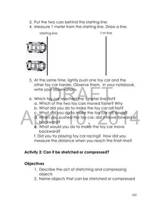 DRAFT
April 10, 2014
122
3. Put the two cars behind the starting line.
4. Measure 1 meter from the starting line. Draw a line.
5. At the same time, lightly push one toy car and the
other toy car harder. Observe them. In your notebook,
write your observations.
6. Which toy car reached the 1 meter line first?
a. Which of the two toy cars moved faster? Why
b. What did you do to make the toy car roll fast?
c. What did you do to make the toy car roll slowly?
d. When you pushed the toy car, did it move forward or
backward?
e. What would you do to make the toy car move
backward?
f. Did you try playing toy car racing? How did you
measure the distance when you reach the finish line?
Activity 2: Can it be stretched or compressed?
Objectives
1. Describe the act of stretching and compressing
objects
2. Name objects that can be stretched or compressed
starting line 1-m line
 