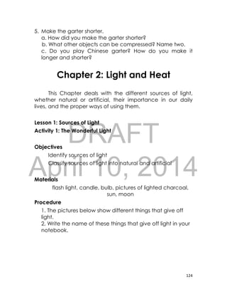 DRAFT
April 10, 2014
124
5. Make the garter shorter.
a. How did you make the garter shorter?
b. What other objects can be compressed? Name two.
c. Do you play Chinese garter? How do you make it
longer and shorter?
Chapter 2: Light and Heat
This Chapter deals with the different sources of light,
whether natural or artificial, their importance in our daily
lives, and the proper ways of using them.
Lesson 1: Sources of Light
Activity 1: The Wonderful Light
Objectives
Identify sources of light
Classify sources of light into natural and artificial
Materials
flash light, candle, bulb, pictures of lighted charcoal,
sun, moon
Procedure
1. The pictures below show different things that give off
light.
2. Write the name of these things that give off light in your
notebook.
 