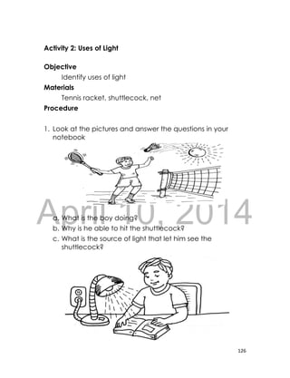 DRAFT
April 10, 2014
126
Activity 2: Uses of Light
Objective
Identify uses of light
Materials
Tennis racket, shuttlecock, net
Procedure
1. Look at the pictures and answer the questions in your
notebook
a. What is the boy doing?
b. Why is he able to hit the shuttlecock?
c. What is the source of light that let him see the
shuttlecock?
 