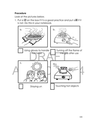 DRAFT
April 10, 2014
133
Procedure
Look at the pictures below.
1. Put a  on the box if it is a good practice and put a if it
is not. Do this in your notebook.
Using gloves to handle
hot food
Turning off the flame of
the gas after use
Staying un
der the sun
Touching hot objects
a. b.
c. d.
 