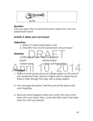 DRAFT
April 10, 2014
136
guitar
Question
Can you play other musical instrument aside from the one
presented? How?
Activity 3: Make your own kazoo!
Objectives
1. Make an improvised kazoo; and
2. Describe how sound is produced using a kazoo
Materials
cardboard or tube from tissue paper
paper waxed paper
rubber band a sharp pointed object
Procedure
1. Place a small square piece of waxed paper on the end of
the cardboard tube. Secure it tightly with a rubber band.
Poke a hole through the tube with a sharp object.
2. Hum through the kazoo. Feel the end of the kazoo with
your fingertips.
3. Discover what happens when you cover the end of the
tube with your hand. Then, cover the little hole in the tube.
Have fun with your kazoo!
 