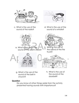 DRAFT
April 10, 2014
138
Question
Do you know of other things aside from the activity
presented having sounds with importance?
c. What is the use of the
sound of the radio?
d. What is the use of the
sound of a whistle?
e. What is the use of the
sound of the alarm clock?
f. What is the use of
the sound of the fire
truck?
g. What is the use of the
sound of the bell in
church?
h. What is the use of
the sound of the
doorbell?
 