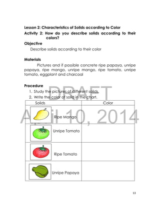 DRAFT
April 10, 2014
13
Lesson 2: Characteristics of Solids according to Color
Activity 2: How do you describe solids according to their
colors?
Objective
Describe solids according to their color
Materials
Pictures and if possible concrete ripe papaya, unripe
papaya, ripe mango, unripe mango, ripe tomato, unripe
tomato, eggplant and charcoal
Procedure
1. Study the pictures of different solids.
2. Write the color of solid in the chart.
Solids Color
Ripe Mango
Unripe Tomato
Ripe Tomato
Unripe Papaya
 