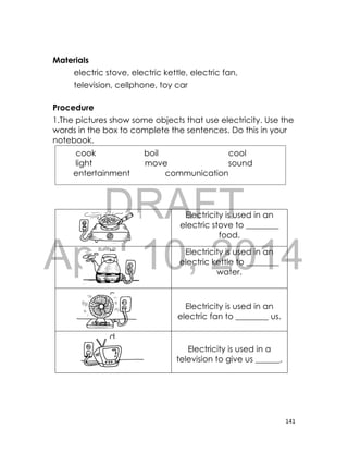 DRAFT
April 10, 2014
141
Materials
electric stove, electric kettle, electric fan,
television, cellphone, toy car
Procedure
1.The pictures show some objects that use electricity. Use the
words in the box to complete the sentences. Do this in your
notebook.
a. Electricity is used in an
electric stove to ________
food.
b. Electricity is used in an
electric kettle to ________
water.
c.
Electricity is used in an
electric fan to ________ us.
d.
Electricity is used in a
television to give us ______.
cook boil cool
light move sound
entertainment communication
 