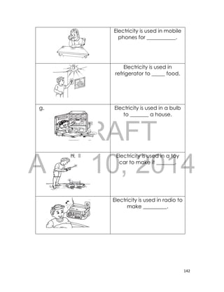 DRAFT
April 10, 2014
142
e. Electricity is used in mobile
phones for ___________.
f. Electricity is used in
refrigerator to _____ food.
g. Electricity is used in a bulb
to _______ a house.
h. Electricity is used in a toy
car to make it _______.
i. Electricity is used in radio to
make _________.
 