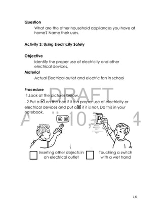DRAFT
April 10, 2014
143
Question
What are the other household appliances you have at
home? Name their uses.
Activity 3: Using Electricity Safely
Objective
Identify the proper use of electricity and other
electrical devices.
Material
Actual Electrical outlet and electric fan in school
Procedure
1.Look at the pictures below.
2.Put a  on the box if it is a proper use of electricity or
electrical devices and put a if it is not. Do this in your
notebook.
Inserting other objects in
an electrical outlet
Touching a switch
with a wet hand
 