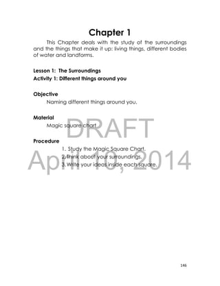 DRAFT
April 10, 2014
146
Chapter 1
This Chapter deals with the study of the surroundings
and the things that make it up: living things, different bodies
of water and landforms.
Lesson 1: The Surroundings
Activity 1: Different things around you
Objective
Naming different things around you.
Material
Magic square chart
Procedure
1. Study the Magic Square Chart.
2.Think about your surroundings.
3.Write your ideas inside each square.
 