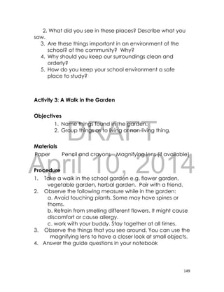 DRAFT
April 10, 2014
149
2. What did you see in these places? Describe what you
saw.
3. Are these things important in an environment of the
school? of the community? Why?
4. Why should you keep our surroundings clean and
orderly?
5. How do you keep your school environment a safe
place to study?
Activity 3: A Walk in the Garden
Objectives
1. Name things found in the garden.
2. Group things as to living or non-living thing.
Materials
Paper Pencil and crayons Magnifying lens (if available)
Procedure
1. Take a walk in the school garden e.g. flower garden,
vegetable garden, herbal garden. Pair with a friend.
2. Observe the following measure while in the garden:
a. Avoid touching plants. Some may have spines or
thorns.
b. Refrain from smelling different flowers. It might cause
discomfort or cause allergy.
c. work with your buddy. Stay together at all times.
3. Observe the things that you see around. You can use the
magnifying lens to have a closer look at small objects.
4. Answer the guide questions in your notebook
 