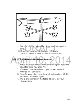 DRAFT
April 10, 2014
160
Illustration here
9. Place your improvised instrument at the top of a
pole.
10. Draw the weather tool in your notebook.
11. Show to the class how your instrument works.
FOR SET B Speed and direction of the wind
1. Place your improvised wind vane on top of a pole or
elevated area (location A).
2. Observe how the strip of paper moves every 5
minutes for 15 minutes.
3. Transfer your wind vane to another location. Call it
location 2. Observe again.
4. Put a check mark in the table 2 below for your
observations.
 