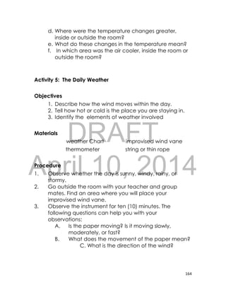 DRAFT
April 10, 2014
164
d. Where were the temperature changes greater,
inside or outside the room?
e. What do these changes in the temperature mean?
f. In which area was the air cooler, inside the room or
outside the room?
Activity 5: The Daily Weather
Objectives
1. Describe how the wind moves within the day.
2. Tell how hot or cold is the place you are staying in.
3. Identify the elements of weather involved
Materials
weather Chart improvised wind vane
thermometer string or thin rope
Procedure
1. Observe whether the day is sunny, windy, rainy, or
stormy.
2. Go outside the room with your teacher and group
mates. Find an area where you will place your
improvised wind vane.
3. Observe the instrument for ten (10) minutes. The
following questions can help you with your
observations:
A. Is the paper moving? Is it moving slowly,
moderately, or fast?
B. What does the movement of the paper mean?
C. What is the direction of the wind?
 
