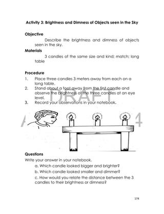 DRAFT
April 10, 2014
174
Activity 3: Brightness and Dimness of Objects seen in the Sky
Objective
Describe the brightness and dimness of objects
seen in the sky.
Materials
3 candles of the same size and kind; match; long
table
Procedure
1. Place three candles 3 meters away from each on a
long table.
2. Stand about a foot away from the first candle and
observe the brightness of the three candles at an eye
level.
3. Record your observations in your notebook.
Questions
Write your answer in your notebook.
a. Which candle looked bigger and brighter?
b. Which candle looked smaller and dimmer?
c. How would you relate the distance between the 3
candles to their brightness or dimness?
 