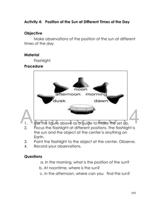 DRAFT
April 10, 2014
175
Activity 4: Position of the Sun at Different Times of the Day
Objective
Make observations of the position of the sun at different
times of the day
Material
Flashlight
Procedure
1. Use the figure above as a guide to make the set up.
2. Focus the flashlight at different positions. The flashlight is
the sun and the object at the center is anything on
Earth.
3. Point the flashlight to the object at the center. Observe.
4. Record your observations.
Questions
a. In the morning, what is the position of the sun?
b. At noontime, where is the sun?
c. In the afternoon, where can you find the sun?
 