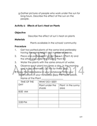 DRAFT
April 10, 2014
177
g.Gather pictures of people who work under the sun for
long hours. Describe the effect of the sun on the
people.
Activity 6: Effects of Sun’s Heat on Plants
Objective
Describe the effect of sun’s heat on plants
Materials
Plants available in the school/ community
Procedure
1. Get two potted plants of the same kind preferably
having the same height and number of leaves.
2. Place one potted plant under the sun ( Plant A) and
the other one under the shade ( Plant B )
3. Water the plants with the same amount of water.
4. Observe each plant two times a day, in the morning
and in the afternoon. Do this for three days.
5. Copy the table below in your notebook. Write your
observations in your notebook copy the table below.
Name of the Plant ___________________
TIME OF THE
DAY
WHAT DO I SEE?
Plant under the
shade
Plant in the sunny
area
8:00 AM
2:00 PM
 