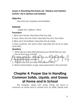 DRAFT
April 10, 2014
25
Lesson 3: Describing that Gases are Odorless and Tasteless
Activity 1:Air is odorless and tasteless
Objective
Infer that air is odorless and tasteless.
Materials
paper fan, balloon, mirror
Procedure
1. Blow your hands. Describe what you feel.
2. Now, blow into the mirror. Describe the air in the mirror.
3. Blow air in the balloon. Describe the air inside.
4. Get a partner, fan each other. Describe the air as to odor
and taste.
Questions
1. What did you feel after blowing your hand? Did you see
the air from your mouth?
2. In three sentences, describe how you felt while fanning
yourself and your partner.
3. Did you see the air inside the balloon? Why?
4. What characteristic of gas were presented in the activity?
Chapter 4: Proper Use In Handling
Common Solids, Liquids, and Gases
at Home and in School
This Chapter, deals with many things we have in
common at home and in school such as solids, liquids and
 