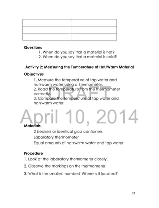 DRAFT
April 10, 2014
32
Questions
1. When do you say that a material is hot?
2. When do you say that a material is cold?
Activity 2: Measuring the Temperature of Hot/Warm Material
Objectives
1. Measure the temperature of tap water and
hot/warm water using a thermometer.
2. Read the temperature from the thermometer
correctly.
3. Compare the temperature of tap water and
hot/warm water.
Materials
2 beakers or identical glass containers
Laboratory thermometer
Equal amounts of hot/warm water and tap water
Procedure
1. Look at the laboratory thermometer closely.
2. Observe the markings on the thermometer.
3. What is the smallest number? Where is it located?
 