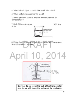 DRAFT
April 10, 2014
33
4. What is the largest number? Where is it located?
5. What unit of measurement is used?
6. What symbol is used to express a measurement of
temperature?
7. Half- fill the container with tap
water.
8. Place the thermometer in the container with tap water.
Hold it in upright position.
-___ Laboratory
thermometer
__beaker half-filled
with tap water
Caution: Do not touch the bulb of the thermometer
and do not let it touch the bottom of the container.
 