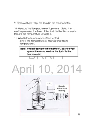 DRAFT
April 10, 2014
34
9. Observe the level of the liquid in the thermometer.
10. Measure the temperature of tap water. (Read the
markings nearest the level of the liquid in the thermometer).
Record the temperature in table 1.
11. What is the temperature of tap water?
(This is the temperature of tap water at room
temperature).
Sample
temperature
reading
Note: When reading the thermometer, position your
eyes at the same level as the liquid in the
thermometer.
230C
 