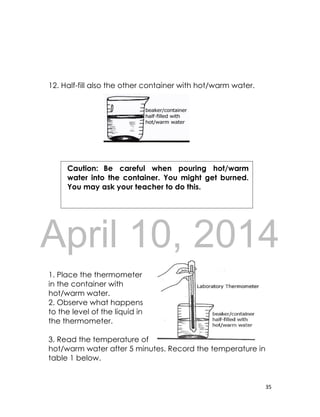 DRAFT
April 10, 2014
35
12. Half-fill also the other container with hot/warm water.
1. Place the thermometer
in the container with
hot/warm water.
2. Observe what happens
to the level of the liquid in
the thermometer.
3. Read the temperature of
hot/warm water after 5 minutes. Record the temperature in
table 1 below.
Caution: Be careful when pouring hot/warm
water into the container. You might get burned.
You may ask your teacher to do this.
 