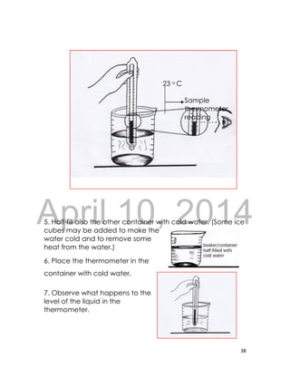 DRAFT
April 10, 2014
38
23 o C
Sample
thermometer
reading
5. Half-fill also the other container with cold water. (Some ice
cubes may be added to make the
water cold and to remove some
heat from the water.)
6. Place the thermometer in the
container with cold water.
7. Observe what happens to the
level of the liquid in the
thermometer.
 