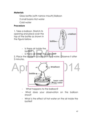 DRAFT
April 10, 2014
47
Materials
Glass bottle (with narrow mouth) Balloon
2 small basins Hot water
Cold water
Procedure
1. Take a balloon. Stretch its
opening and place over the
top of the bottle as shown in
the figure below.
- Is there air inside the
bottle?
- Is there air inside the balloon?
2. Place the bottle in a basin with hot water. Observe it after
3 minutes.
- What happens to the balloon?
- What does your observation on the balloon
show?
- What is the effect of hot water on the air inside the
bottle?
 
