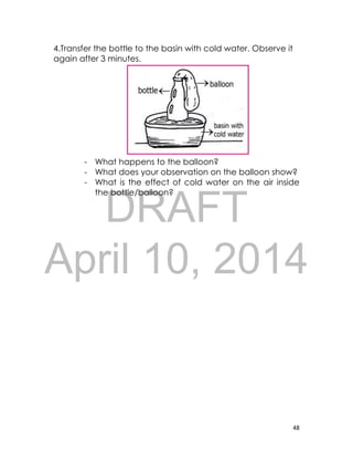 DRAFT
April 10, 2014
48
4.Transfer the bottle to the basin with cold water. Observe it
again after 3 minutes.
- What happens to the balloon?
- What does your observation on the balloon show?
- What is the effect of cold water on the air inside
the bottle/balloon?
 