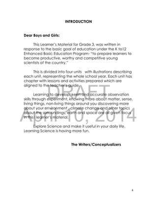 DRAFT
April 10, 2014
4
INTRODUCTION
Dear Boys and Girls:
This Learner’s Material for Grade 3, was written in
response to the basic goal of education under the K to12
Enhanced Basic Education Program- “to prepare learners to
become productive, worthy and competitive young
scientists of the country.”
This is divided into four units with illustrations describing
each unit, representing the whole school year. Each unit has
chapter with lessons and activities prepared which are
aligned to the teacher’s guide.
Learning to develop, keen and accurate observation
skills through experiment, knowing more about matter, sense,
living things, non-living things around you discovering more
about your environment , climate change and other topics
about the surroundings, earth and space are all given focus
in this l learner’s material.
Explore Science and make it useful in your daily life.
Learning Science is having more fun.
The Writers/Conceptualizers
 