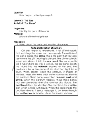 DRAFT
April 10, 2014
53
Question
How do you protect your eyes?
Lesson 2: The Ears
Activity1 “Ear, Hears”
Objective
Identify the parts of the ears
Material
picture of the enlarged ear
Procedure
1. Read about the parts and function of our ears.
2. Based on what you read, label the parts of the
diagram of the ear on your notebook. .
Parts and Function of our Ears
Our ears help us to hear sounds. It has different parts
that work together so we can hear sounds. The outside of
the ear is called the pinna. This is the part that you can
see where the girl’s earring is pierced. The pinna collects
sound and directs it into the ear canal. The ear canal is
like a tube where ear wax is formed. The ear canal directs
the sound into the eardrum located at the end. The
eardrum is like a thin piece of skin stretched tight like a
drum. When sounds reach the eardrum, it shakes or
vibrates. There are three small bones connected behind
the eardrum. These bones are called hammer, anvil, and
stirrup. When the eardrum vibrates, these three bones
that are connected one after another also vibrate. The
cochlea detects the vibration. The cochlea is the snail-like
part which is filled with liquid. When the liquid inside the
cochlea vibrates, it sends messages to our brain through
the auditory nerve to tell us about the sounds we hear.
 