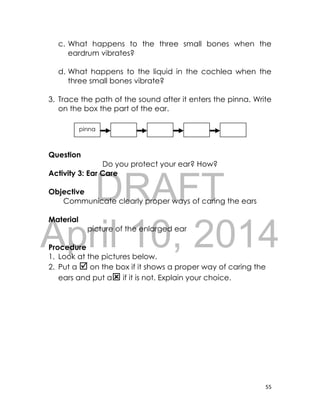 DRAFT
April 10, 2014
55
c. What happens to the three small bones when the
eardrum vibrates?
d. What happens to the liquid in the cochlea when the
three small bones vibrate?
3. Trace the path of the sound after it enters the pinna. Write
on the box the part of the ear.
Question
Do you protect your ear? How?
Activity 3: Ear Care
Objective
Communicate clearly proper ways of caring the ears
Material
picture of the enlarged ear
Procedure
1. Look at the pictures below.
2. Put a  on the box if it shows a proper way of caring the
ears and put a if it is not. Explain your choice.
pinna
 