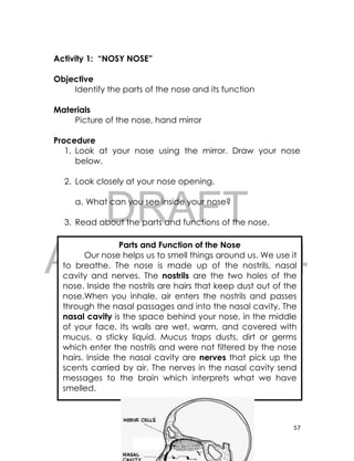 DRAFT
April 10, 2014
57
Activity 1: “NOSY NOSE”
Objective
Identify the parts of the nose and its function
Materials
Picture of the nose, hand mirror
Procedure
1. Look at your nose using the mirror. Draw your nose
below.
2. Look closely at your nose opening.
a. What can you see inside your nose?
3. Read about the parts and functions of the nose.
Parts and Function of the Nose
Our nose helps us to smell things around us. We use it
to breathe. The nose is made up of the nostrils, nasal
cavity and nerves. The nostrils are the two holes of the
nose. Inside the nostrils are hairs that keep dust out of the
nose.When you inhale, air enters the nostrils and passes
through the nasal passages and into the nasal cavity. The
nasal cavity is the space behind your nose, in the middle
of your face. Its walls are wet, warm, and covered with
mucus, a sticky liquid. Mucus traps dusts, dirt or germs
which enter the nostrils and were not filtered by the nose
hairs. Inside the nasal cavity are nerves that pick up the
scents carried by air. The nerves in the nasal cavity send
messages to the brain which interprets what we have
smelled.
 