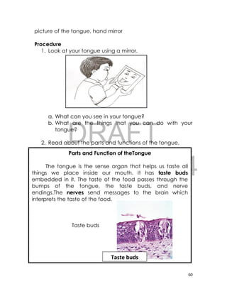 DRAFT
April 10, 2014
60
picture of the tongue, hand mirror
Procedure
1. Look at your tongue using a mirror.
a. What can you see in your tongue?
b. What are the things that you can do with your
tongue?
2. Read about the parts and functions of the tongue.
Parts and Function of theTongue
The tongue is the sense organ that helps us taste all
things we place inside our mouth. It has taste buds
embedded in it. The taste of the food passes through the
bumps of the tongue, the taste buds, and nerve
endings.The nerves send messages to the brain which
interprets the taste of the food.
Taste buds
Taste buds
 