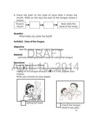 DRAFT
April 10, 2014
61
3. Trace the path of the taste of food after it enters the
mouth. Write on the box the part of the tongue where it
passes.
Question
What helps you taste the food?
Activity2: Care of the Tongue
Objective
Identify proper ways of caring the tongue
Material
pictures showing different ways of caring the tongue
Procedure
1. Look at the pictures below.
2. Put a  on the box if it shows a proper way of taking
caring of the tongue and put a if it is not. Explain your
choice.
Write your answer on your paper.
Eating hot food Having a doctor
check the tongue
when it has sores
Food in
mouth
Brain (tells the
taste of the food)
 