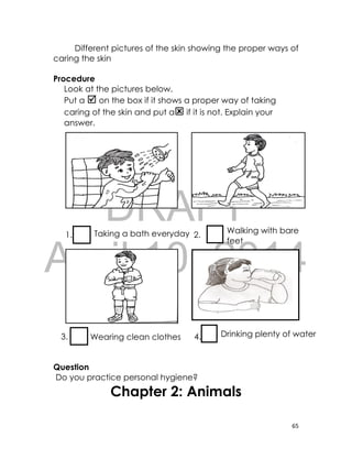 DRAFT
April 10, 2014
65
Different pictures of the skin showing the proper ways of
caring the skin
Procedure
Look at the pictures below.
Put a  on the box if it shows a proper way of taking
caring of the skin and put a if it is not. Explain your
answer.
1. 2.
3. 4.
Question
Do you practice personal hygiene?
Chapter 2: Animals
Taking a bath everyday Walking with bare
feet
Wearing clean clothes Drinking plenty of water
 