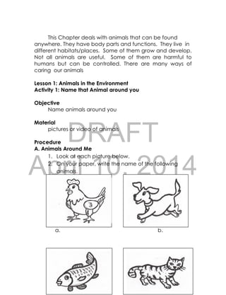 DRAFT
April 10, 2014
66
This Chapter deals with animals that can be found
anywhere. They have body parts and functions. They live in
different habitats/places. Some of them grow and develop.
Not all animals are useful. Some of them are harmful to
humans but can be controlled. There are many ways of
caring our animals
Lesson 1: Animals in the Environment
Activity 1: Name that Animal around you
Objective
Name animals around you
Material
pictures or video of animals
Procedure
A. Animals Around Me
1. Look at each picture below.
2. On your paper, write the name of the following
animals.
a. b.
 