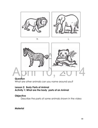 DRAFT
April 10, 2014
68
h i.
j. k.
Question
What are other animals can you name around you?
Lesson 2: Body Parts of Animal
Activity 1: What are the body parts of an Animal
Objective
Describe the parts of some animals shown in the video
Material
 
