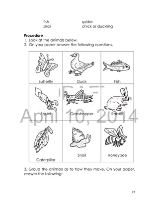 DRAFT
April 10, 2014
72
fish spider
snail chick or duckling
Procedure
1. Look at the animals below.
2. On your paper answer the following questions.
Butterfly Duck Fish
Squid Grasshopper Rabbit
Caterpillar
Snail Honeybee
3. Group the animals as to how they move. On your paper,
answer the following:
 