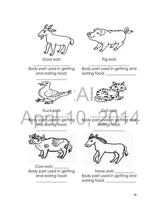 DRAFT
April 10, 2014
76
Goat eats
___________________.
Body part used in getting
and eating food:
________________
Pig eats
_____________________.
Body part used in getting and
eating food: ________________
Duck eats
__________________.
Body part used in getting
and eating food:
________________
Cat eats
____________________.
Body part used in getting and
eating food:
_________________
Cow eats ________
Body part used in getting
and eating food:
________________
Horse eats __________.
Body part used in getting and
eating food: ________________
 
