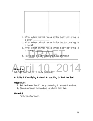 DRAFT
April 10, 2014
79
a. What other animal has a similar body covering to
a dog? _______________
b. What other animal has a similar body covering to
a duck? _______________
c. What other animal has a similar body covering to
a shrimp? ________________
d. How does a body covering help animals?
________________________________________________
________________________________________________
________________________________________________
Question
Why do animals have body covering?
Activity 3: Classifying Animals According to their Habitat
Objectives
1. Relate the animals’ body covering to where they live.
2. Group animals according to where they live.
Material
Pictures of animals
 