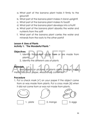 DRAFT
April 10, 2014
90
a. What part of the banana plant holds it firmly to the
ground?
b. What part of the banana plant makes it stand upright?
c. What part of the banana plant makes its food?
d. What part of the banana plant develops into a fruit?
e. What part of the banana plant absorbs the water and
nutrients from the soil?
f. What part of the banana plant carries the water and
minerals from the roots to the other parts?
Lesson 4: Uses of Plants
Activity 1: “The Wonderful Plants “
Objectives
1. Identify things that come from or are made from
plants
2. Identify the different uses of plants
Materials
real objects or pictures of plants plate, mango, eggs,
metal, coconut, paper, wood chair, cotton salt
Procedure
1. Put a check mark [] on your paper if the object came
from or was made from plants. Put a cross mark [X] when
it did not come from or was not made from plants.
1. plate 2. mango 3. eggs
 