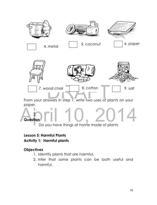 DRAFT
April 10, 2014
91
From your answers in step 1, write two uses of plants on your
paper.
1.
2.
Question
Do you have things at home made of plants
Lesson 5: Harmful Plants
Activity 1: Harmful plants
Objectives
1. Identify plants that are harmful.
2. Infer that some plants can be both useful and
harmful.
6. paper5. coconut
oil
4. metal
potpot
7. wood chair 8. cotton 9. salt
 