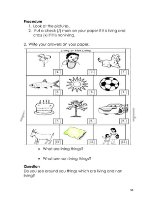 DRAFT
April 10, 2014
98
Procedure
1. Look at the pictures.
2. Put a check (/) mark on your paper if it is living and
cross (x) if it is nonliving.
2. Write your answers on your paper.
 What are living things?
 What are non living things?
Question
Do you see around you things which are living and non
living?
 