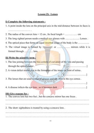 11
Lesson (2): Lenses
I) Complete the following statements :
1. A point inside the lens on the principal axis in the mid distance between its faces is
……………………… .
2. The radius of the convex lens = 12 cm , Its focal length = …………… cm
3. The long sighted person needs a medical eye glasses with ………..……. Lenses .
4. The optical piece that forms an equal inverted image of the body is the …………..
5- The virtual image is formed by …………. or ……………. mirrors while it is
formed through ……….. lens.
II) Write the scientific term :
1. The line joining between the two centers of curvature of the lens and passing
through the optical center . [………………………]
2. A vision defect results due to the formation of the image in front of retina .
[………………………]
3. The lenses that are used instead of glasses and can stick to the eye cornea .
[………………………]
4. A disease infects the eye lens , so it becomes dark . [………………………]
III) Give reasons for :
1. The convex lens has two foci , but the concave mirror has one focus .
…………………………………………………………………………………………
…………………………………………………………………………………………
2. The short–sightedness is treated by using a concave lens .
…………………………………………………………………………………………
…………………………………………………………………………………………
 