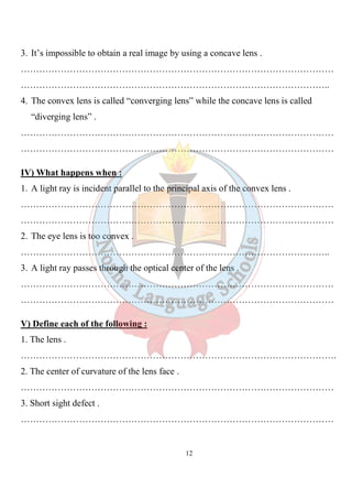 12
3. It’s impossible to obtain a real image by using a concave lens .
…………………………………………………………………………………………
………………………………………………………………………………………..
4. The convex lens is called “converging lens” while the concave lens is called
“diverging lens” .
…………………………………………………………………………………………
…………………………………………………………………………………………
IV) What happens when :
1. A light ray is incident parallel to the principal axis of the convex lens .
…………………………………………………………………………………………
…………………………………………………………………………………………
2. The eye lens is too convex .
………………………………………………………………………………………..
3. A light ray passes through the optical center of the lens .
…………………………………………………………………………………………
…………………………………………………………………………………………
V) Define each of the following :
1. The lens .
………………………………………………………………………………………….
2. The center of curvature of the lens face .
…………………………………………………………………………………………
3. Short sight defect .
…………………………………………………………………………………………
 