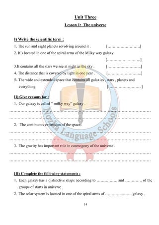 14
Unit Three
Lesson 1: The universe
I) Write the scientific term :
1. The sun and eight planets revolving around it . […………………….]
2. It’s located in one of the spiral arms of the Milky way galaxy .
[…………….……….]
3.It contains all the stars we see at night in the sky . [……………………..]
4. The distance that is covered by light in one year . [……………………..]
5- The wide and extended apace that contains all galaxies , stars , planets and
everything [……………………..]
II) Give reasons for :
1. Our galaxy is called “ milky way” galaxy .
…………………………………………………………………………………………
…………………………………………………………………………………………
2. The continuous expansion of the space .
…………………………………………………………………………………………
…………………………………………………………………………………………
3. The gravity has important role in cosmogony of the universe .
…………………………………………………………………………………………
…………………………………………………………………………………………
III) Complete the following statements :
1. Each galaxy has a distinctive shape according to ……………. and …………. of the
groups of starts in universe .
2. The solar system is located in one of the spiral arms of …………..……. galaxy .
 