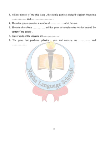 15
3. Within minutes of the Big Bang , the atomic particles merged together producing
……………… and …………………….. .
4. The solar system contains a number of …..………… orbit the sun .
5. The sun takes about ……………. million years to complete one rotation around the
center of the galaxy .
6. Bigger units of the universe are ……………….
7. The gases that produces galaxies , stars and universe are ………..…. and
……………….
 