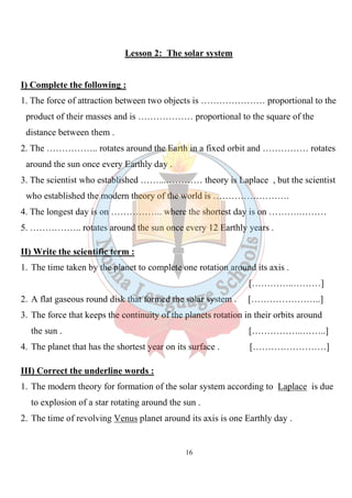 16
Lesson 2: The solar system
I) Complete the following :
1. The force of attraction between two objects is ………………… proportional to the
product of their masses and is ……………… proportional to the square of the
distance between them .
2. The …………….. rotates around the Earth in a fixed orbit and …………… rotates
around the sun once every Earthly day .
3. The scientist who established ……...………… theory is Laplace , but the scientist
who established the modern theory of the world is …………………….
4. The longest day is on …………….. where the shortest day is on ……….………
5. …………….. rotates around the sun once every 12 Earthly years .
II) Write the scientific term :
1. The time taken by the planet to complete one rotation around its axis .
[…………..………]
2. A flat gaseous round disk that formed the solar system . […………………..]
3. The force that keeps the continuity of the planets rotation in their orbits around
the sun . [……………..……..]
4. The planet that has the shortest year on its surface . [……………………]
III) Correct the underline words :
1. The modern theory for formation of the solar system according to Laplace is due
to explosion of a star rotating around the sun .
2. The time of revolving Venus planet around its axis is one Earthly day .
 