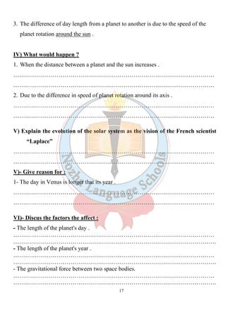 17
3. The difference of day length from a planet to another is due to the speed of the
planet rotation around the sun .
IV) What would happen ?
1. When the distance between a planet and the sun increases .
…………………………………………………………………………………………
…………………………………………………………………………………………
2. Due to the difference in speed of planet rotation around its axis .
…………………………………………………………………………………………
…………………………………………………………………………………………
V) Explain the evolution of the solar system as the vision of the French scientist
“Laplace”
…………………………………………………………………………………………
…………………………………………………………………………………………
V)- Give reason for :
1- The day in Venus is longer that its year .
…………………………………………………………………………………………
…………………………………………………………………………………………
VI)- Discus the factors the affect :
- The length of the planet's day .
…………………………………………………………………………………………
………………………………………………………………………………………….
- The length of the planet's year .
…………………………………………………………………………………………
………………………………………………………………………………………….
- The gravitational force between two space bodies.
…………………………………………………………………………………………
………………………………………………………………………………………….
 