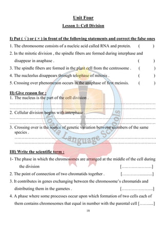 18
Unit Four
Lesson 1: Cell Division
I) Put ( √ ) or ( × ) in front of the following statements and correct the false ones
1. The chromosome consists of a nucleic acid called RNA and protein. ( )
2. In the mitotic division , the spindle fibers are formed during interphase and
disappear in anaphase . ( )
3. The spindle fibers are formed in the plant cell from the centrosome . ( )
4. The nucleolus disappears through telophase of mitosis . ( )
5. Crossing over phenomenon occurs in the anaphase of first meiosis. ( )
II) Give reason for :
1. The nucleus is the part of the cell division .
…………………………………………………………………………………………
…………………………………………………………………………………………
2. Cellular division begins with interphase .
…………………………………………………………………………………………
…………………………………………………………………………………………
3. Crossing over is the source of genetic variation between members of the same
species .
………………………………………………………………………………………
………………………………………………………………………………………
III) Write the scientific term :
1- The phase in which the chromosomes are arranged at the middle of the cell during
the division […………………]
2. The point of connection of two chromatids together . […………............]
3. It contributes in genes exchanging between the chromosome’s chromatids and
distributing them in the gametes . [………………….]
4. A phase where some processes occur upon which formation of two cells each of
them contains chromosomes that equal in number with the parental cell […….....]
 