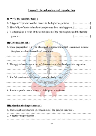 20
Lesson 2: Sexual and asexual reproduction
I) Write the scientific term :
1- A type of reproduction that occurs in the higher organisms. […………….…]
2- The ability of some animals to compensate their missing parts. [……………….]
3- It is formed as a result of the combination of the male gamete and the female
gamete . [……………….]
II) Give reasons for :
1. Spore propagation is a type of asexual reproduction which is common in some
fungi such as bread mould and mushroom .
…………………………………………………………………………………………
…………………………………………………………………………………………
2. The zygote has the same no . of chromosomes of cells of parental organism .
…………………………………………………………………………………………
…………………………………………………………………………………………
3. Starfish continues alive even a part of its body is cut .
…………………………………………………………………………………………
…………………………………………………………………………………………
4. Sexual reproduction is a source of the genetic variation .
…………………………………………………………………………………………
…………………………………………………………………………………………
III) Mention the importance of :
1. The sexual reproduction in concerning of the genetic structure .
……………………………………………………………………………………….
2. Vegetative reproduction .
……………………………………………………………………………………….
 